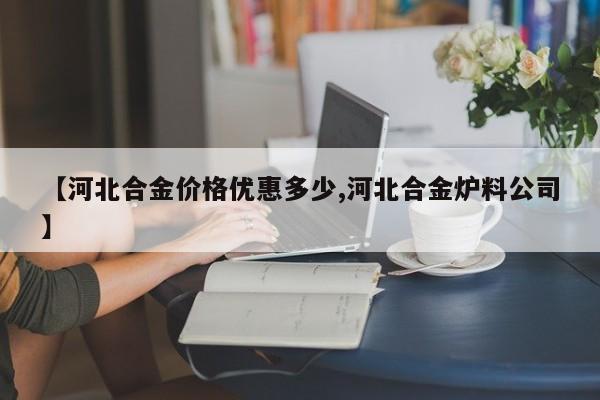 【河北合金价格优惠多少,河北合金炉料公司】