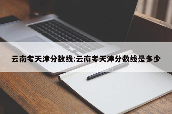 云南考天津分数线:云南考天津分数线是多少