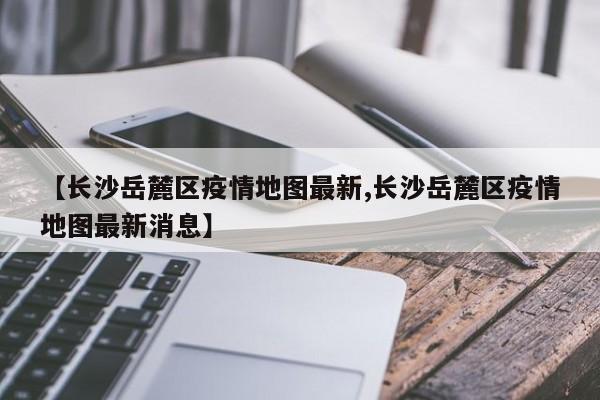 【长沙岳麓区疫情地图最新,长沙岳麓区疫情地图最新消息】