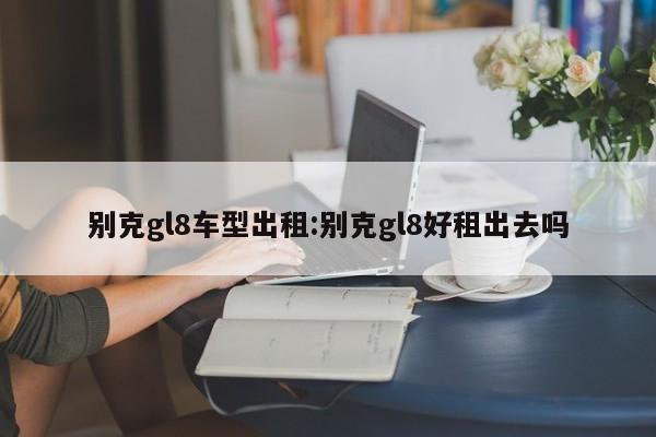 别克gl8车型出租:别克gl8好租出去吗