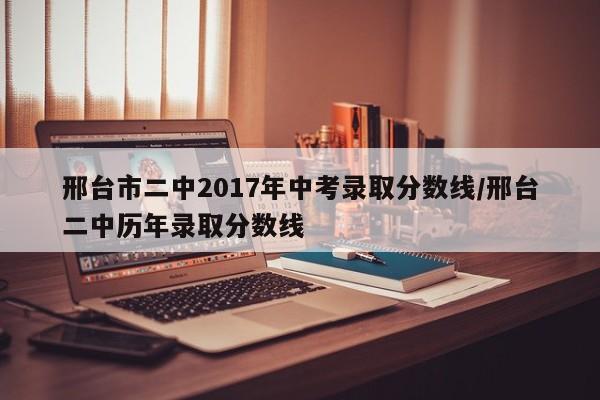 邢台市二中2017年中考录取分数线/邢台二中历年录取分数线