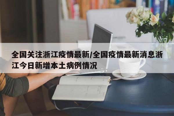 全国关注浙江疫情最新/全国疫情最新消息浙江今日新增本土病例情况