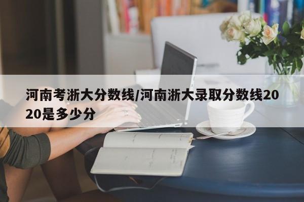 河南考浙大分数线/河南浙大录取分数线2020是多少分