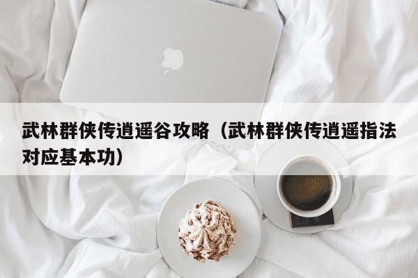 武林群侠传逍遥谷攻略（武林群侠传逍遥指法对应基本功）