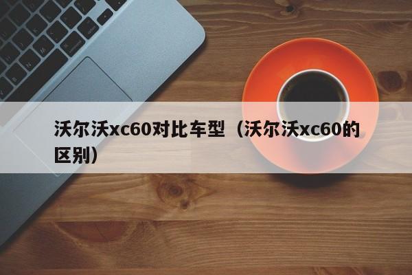 沃尔沃xc60对比车型（沃尔沃xc60的区别）