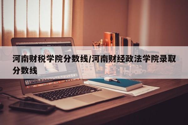 河南财税学院分数线/河南财经政法学院录取分数线