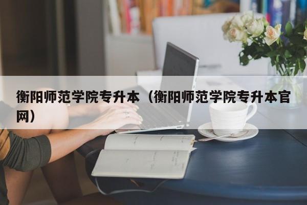 衡阳师范学院专升本（衡阳师范学院专升本官网）