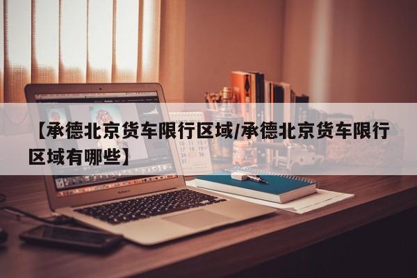 【承德北京货车限行区域/承德北京货车限行区域有哪些】