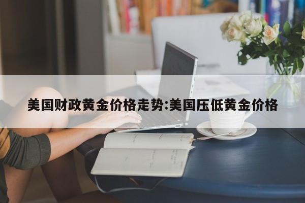 美国财政黄金价格走势:美国压低黄金价格