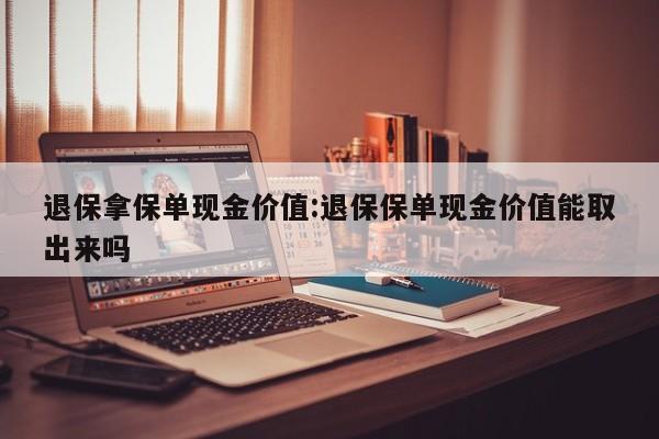 退保拿保单现金价值:退保保单现金价值能取出来吗