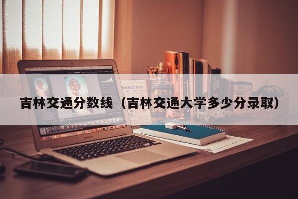 吉林交通分数线（吉林交通大学多少分录取）