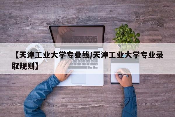 【天津工业大学专业线/天津工业大学专业录取规则】