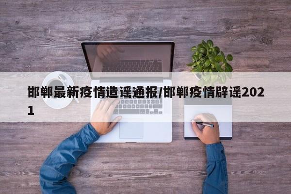 邯郸最新疫情造谣通报/邯郸疫情辟谣2021