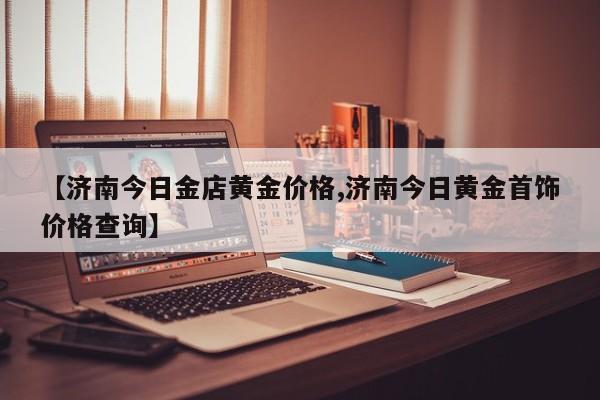 【济南今日金店黄金价格,济南今日黄金首饰价格查询】