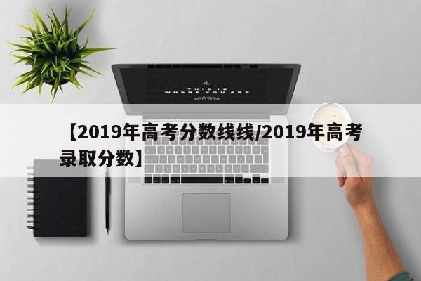 【2019年高考分数线线/2019年高考录取分数】