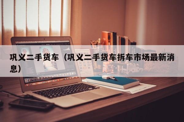 巩义二手货车（巩义二手货车拆车市场最新消息）