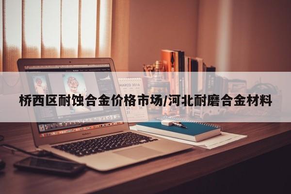 桥西区耐蚀合金价格市场/河北耐磨合金材料