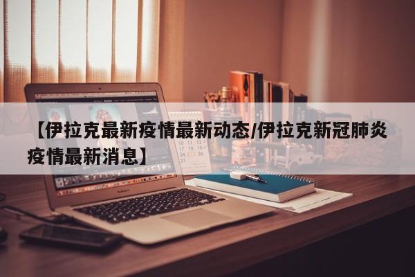 【伊拉克最新疫情最新动态/伊拉克新冠肺炎疫情最新消息】