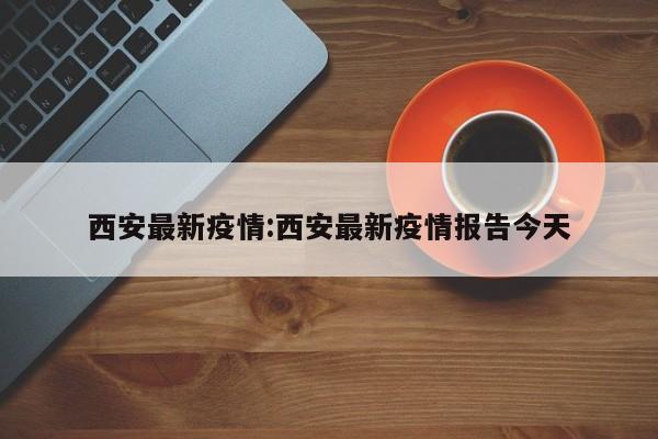 西安最新疫情:西安最新疫情报告今天