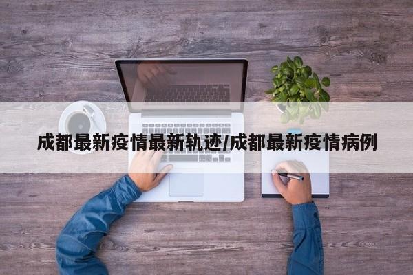 成都最新疫情最新轨迹/成都最新疫情病例