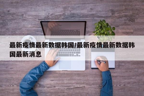 最新疫情最新数据韩国/最新疫情最新数据韩国最新消息