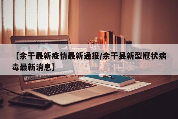 【余干最新疫情最新通报/余干县新型冠状病毒最新消息】