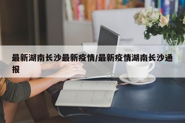 最新湖南长沙最新疫情/最新疫情湖南长沙通报