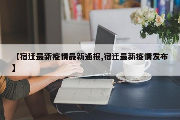 【宿迁最新疫情最新通报,宿迁最新疫情发布】