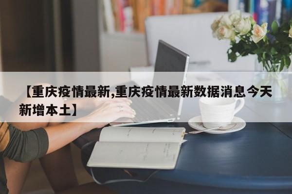 【重庆疫情最新,重庆疫情最新数据消息今天新增本土】