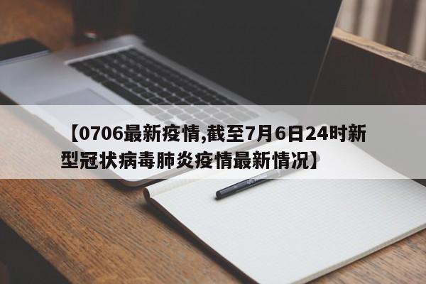 【0706最新疫情,截至7月6日24时新型冠状病毒肺炎疫情最新情况】