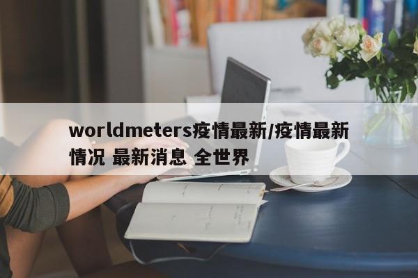 worldmeters疫情最新/疫情最新情况 最新消息 全世界