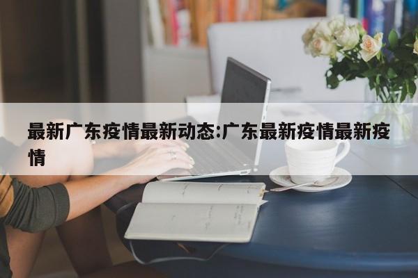 最新广东疫情最新动态:广东最新疫情最新疫情
