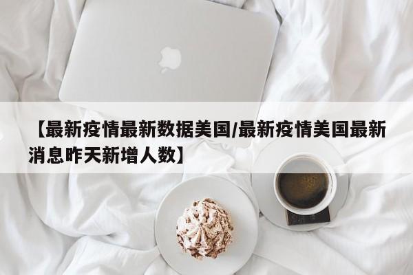 【最新疫情最新数据美国/最新疫情美国最新消息昨天新增人数】