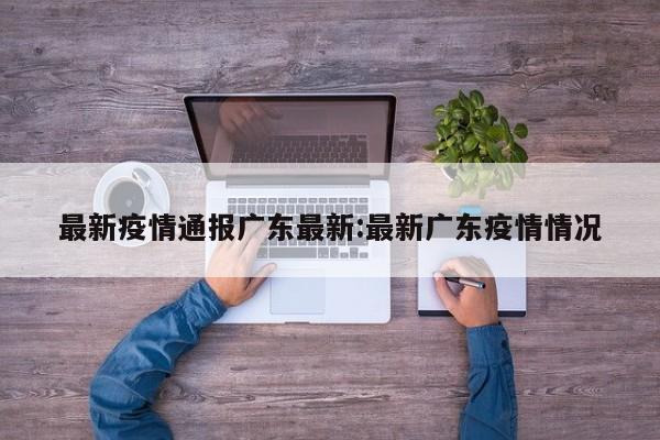 最新疫情通报广东最新:最新广东疫情情况