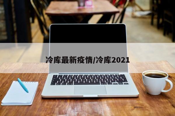 冷库最新疫情/冷库2021