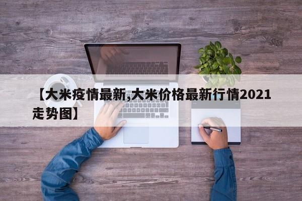 【大米疫情最新,大米价格最新行情2021走势图】
