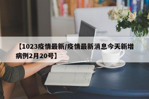 【1023疫情最新/疫情最新消息今天新增病例2月20号】