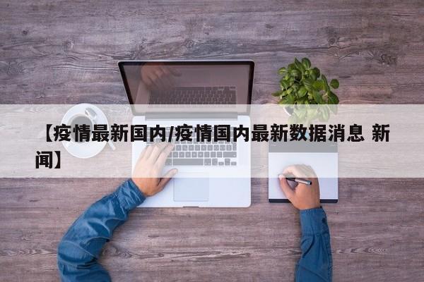 【疫情最新国内/疫情国内最新数据消息 新闻】