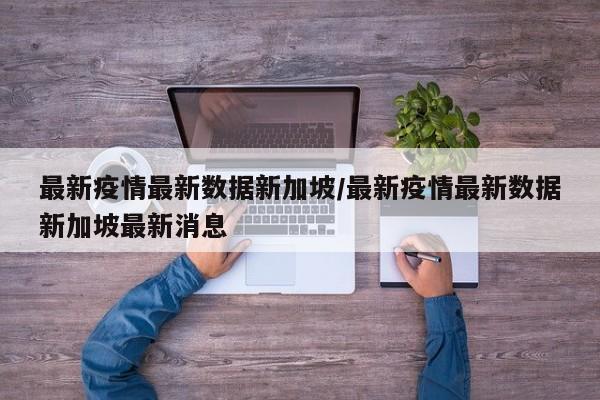 最新疫情最新数据新加坡/最新疫情最新数据新加坡最新消息