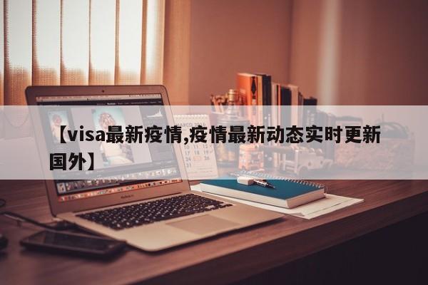 【visa最新疫情,疫情最新动态实时更新国外】