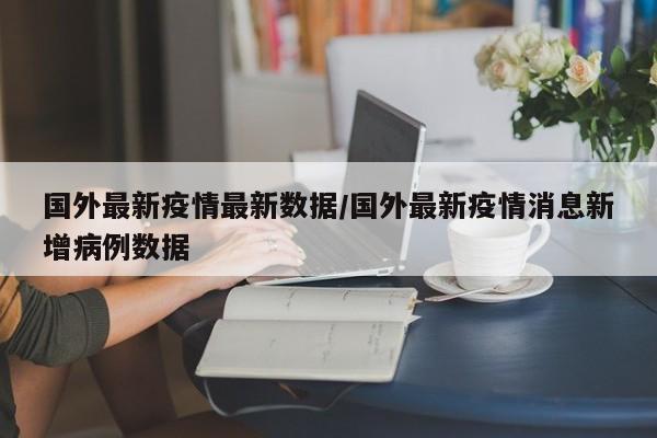 国外最新疫情最新数据/国外最新疫情消息新增病例数据