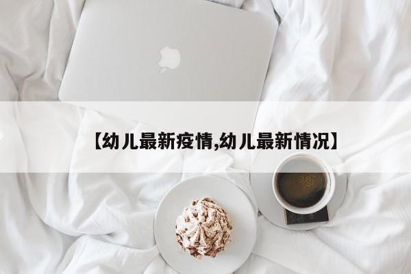 【幼儿最新疫情,幼儿最新情况】