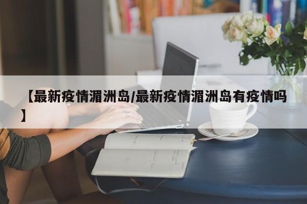 【最新疫情湄洲岛/最新疫情湄洲岛有疫情吗】
