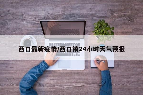 西口最新疫情/西口镇24小时天气预报