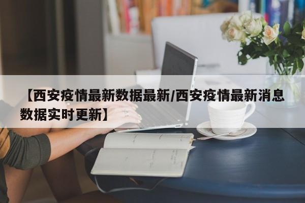 【西安疫情最新数据最新/西安疫情最新消息数据实时更新】