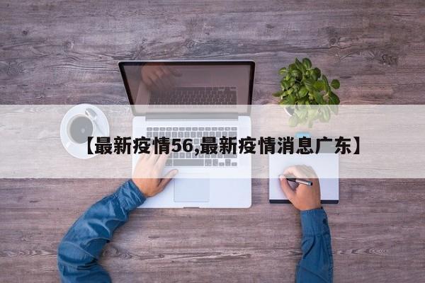 【最新疫情56,最新疫情消息广东】
