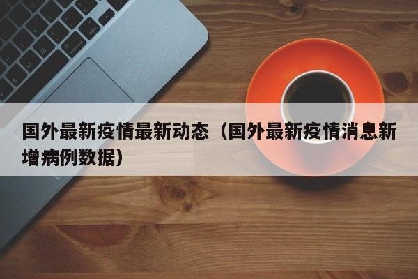 国外最新疫情最新动态（国外最新疫情消息新增病例数据）