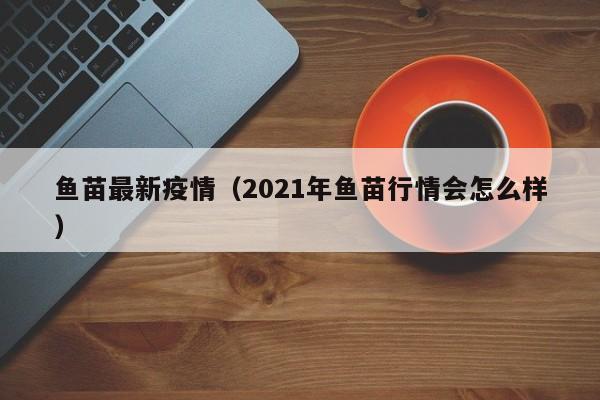 鱼苗最新疫情（2021年鱼苗行情会怎么样）