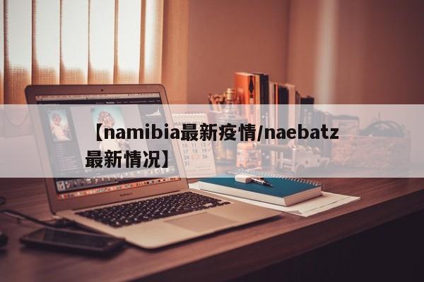 【namibia最新疫情/naebatz最新情况】