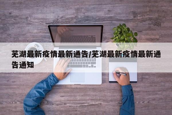 芜湖最新疫情最新通告/芜湖最新疫情最新通告通知